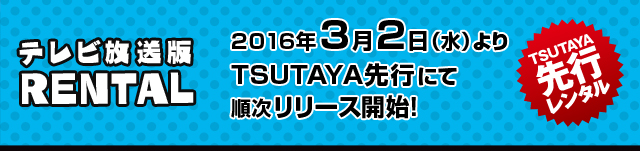 テレビ放送版RENTAL 2016年3月2日（水）より TSUTAYA先行にて順次リリース開始！ TSUTAYA先行レンタル