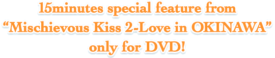 15minutes special feature from [Mischievous Kiss 2-Love in OKINAWA] only for DVD!