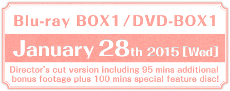 Blu-ray BOX1／DVD-BOX1 January 28th 2015 (Wed)release  Director’s cut version including 95 mins additional bonus footage plus 100 mins special feature disc!