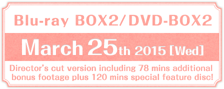 Blu-ray BOX2／DVD-BOX2 March 25th 2015 (Wed)release Director’s cut version including 78 mins additional bonus footage plus 120 mins special feature disc!