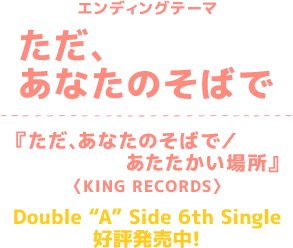 エンディングテーマ ただ、あなたのそばで『ただ、あなたのそばで／あたたかい場所』〈KING RECORDS〉Double“A”Side 6th Single好評発売中！