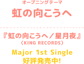 オープニングテーマ 虹の向こうへ 『虹の向こうへ／星月夜』〈KING RECORDS〉Major 1st Single好評発売中！
