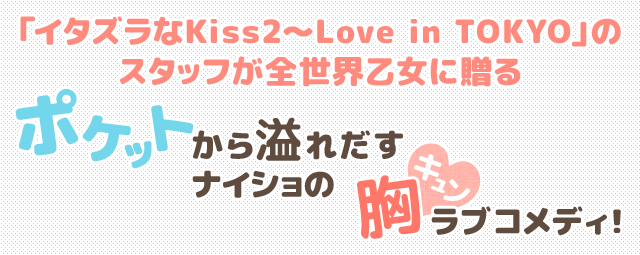 「イタズラなKiss2〜Love in TOKYO」のスタッフが全世界乙女に贈る ポケットから溢れだすナイショの胸キュンラブコメディ!