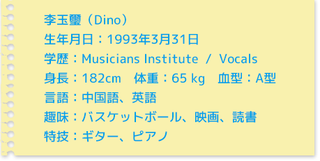 李玉璽（Dino）生年月日：1993年3月31日学歴：Musician Institute  /  Vocals身長：182cm　体重：65 kg　血型：A型言語：中国語、英語趣味：バスケットボール、映画、読書特技：ギター、ピアノ