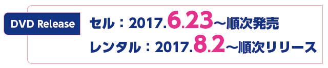 DVD Release　セル：2017.6.23～順次発売　レンタル：2017.8.2～順次リリース