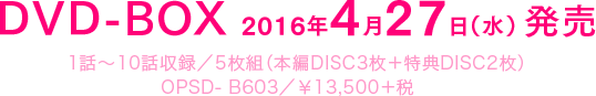 DVD-BOX 2016年4月27日（水）発売　1話～10話収録／5枚組（本編DISC3枚＋特典DISC2枚）OPSD- B603／￥13,500＋税