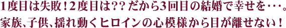 1度目は失敗！2度目は？？だから3回目の結婚で幸せを･･･。家族、子供、揺れ動くヒロインの心模様から目が離せない！