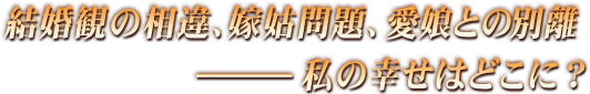 結婚観の相違、嫁姑問題、愛娘との別離――私の幸せはどこに？