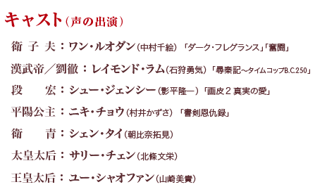 キャスト （声の出演） 衛子夫 ：ワン・ルオダン（中村千絵）「ダーク・フレグランス」「奮闘」 漢武帝／劉徹：レイモンド・ラム（石狩勇気）「尋秦記～タイムコップB.C.250」 段宏 ：シュー・ジェンシー（影平隆一）「画皮２　真実の愛」 平陽公主 ：ニキ・チョウ（村井かずさ）「書剣恩仇録」 衛青 ：シェン・タイ（朝比奈拓見） 太皇太后 ：サリー・チェン（北條文栄） 王皇太后 ：ユー・シャオファン（山崎美貴）