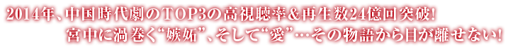 2014年、中国時代劇のTOP３の高視聴率＆再生数 18億回突破！宮中に渦巻く“嫉妬”、そして“愛”・・・、その物語から目が離せない！