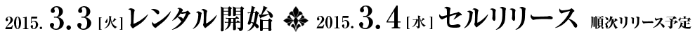 2015.3.3 [火] レンタル開始 2015.3.4 [水] セルリリース　順次リリース予定