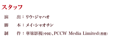 スタッフ 演出 ：リウ・ジャハオ 脚本 ：メイ・シャオチン 制作 ：華策影視（中国）、PCCW Media Limited（香港）