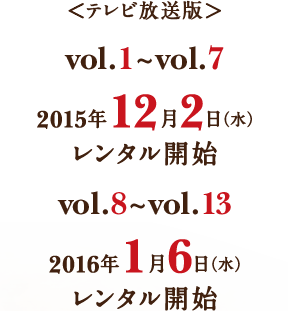 ＜テレビ放送版＞ vol.1〜vol.7 2015年12月2日(水)レンタル開始／vol.8〜vol.13 2016年1月6日(水)レンタル開始