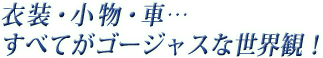 衣装・小物・車…すべてがゴージャスな世界観！