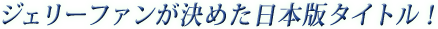 ジェリーファンが決めた日本版タイトル！