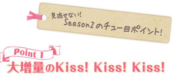見逃せない！ Season2のチュー目ポイント! point1 大増量のKiss！ Kiss！ Kiss！ 