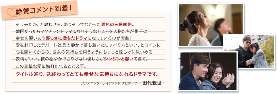 絶賛コメント到着！そう来たか、と思わせる、ありそうでなかった異色の三角関係。韓国だったらマクチャンドラマになりそうなところを 人物たちが相手の幸せを願いあう優しさに満ちたドラマになっているのが素敵!愛を封印したデパート社長の静かで落ち着いたしゃべり方といい、ヒロインに心を開いてからの、彼女の気持ちを伺うようにちょっと眩しげに見つめる表情がいい。彼の穏やかでさりげない優しさがジンジンと響いてきて、この真摯な愛に胸打たれること必至。タイトル通り、見終わってとても幸せな気持ちになれるドラマです。田代親世（アジアエンターテインメント ナビゲーター）