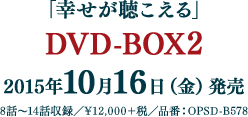 「幸せが聴こえる」　DVD-BOX2 2015年10月16日（金）発売 8話～14話収録 ¥12,000＋税 品番：OPSD-B578 