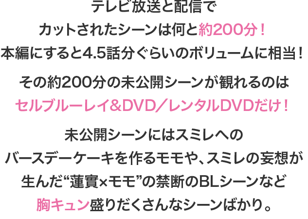 テレビ放送と配信でカットされたシーンは何と約200分！本編にすると4.5話分ぐらいのボリュームに相当！その約200分の未公開シーンが観れるのはセルブルーレイ&DVD／レンタルDVDだけ！未公開シーンにはスミレへのバースデーケーキを作るモモや、スミレの妄想が生んだ“蓮實×モモ”の禁断のBLシーンなど胸キュン盛りだくさんなシーンばかり。