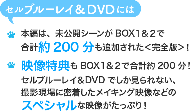 セルブルーレイ&DVDには 本編は、未公開シーンがBOX１&２で合計約200分も追加された＜完全版＞！ 映像特典もBOX１&２で合計約200分！セルブルーレイ&DVDでしか見られない、撮影現場に密着したメイキング映像などのスペシャルな映像がたっぷり！