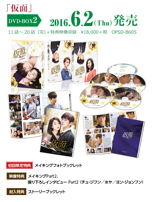 「仮面」DVD-BOX2　2016年6月2日（木）発売　11話〜20話（完）＋特典映像収録　¥18,000＋税　OPSD-B605　初回限定特典：メイキングフォトブックレット　映像特典：メイキングPart2、撮り下ろしインタビュー Part2 （チュ・ジフン／ホヤ／ヨン・ジョンフン）　封入特典：ストーリーブックレット