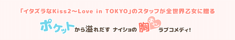 「イタズラなＫｉｓｓ2～Love in TOKYO」のスタッフが全世界乙女に贈る　ポケットから溢れだすナイショの胸キュンラブコメディ！