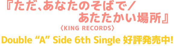 『ただ、あなたのそばで／あたたかい場所』<KING RECORDS> Double “A” Side 6th Single 好評発売中！