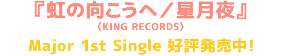 『虹の向こうへ／星月夜』<KING RECORDS> Major 1st Single 好評発売中！