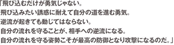 「飛び込むだけが勇気じゃない。飛び込みたい誘惑に耐えて自分の道を進む勇気。逆流が起きても動じてはならない。自分の流れを守ることが、相手への逆流になる。自分の流れを守る姿勢こそが最高の防御となり攻撃になるのだ。」