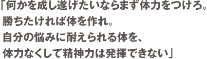 「何かを成し遂げたいならまず体力をつけろ。勝ちたければ体を作れ。自分の悩みに耐えられる体を、体力なくして精神力は発揮できない」