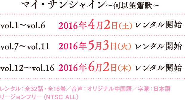 マイ・サンシャイン～何以笙簫默～ vol.1～vol.6 2016年4月2日（土）レンタル開始 vol.7～vol.11 2016年5月3日（火） レンタル開始 vol.12～vol.16 2016年6月2日（木）レンタル開始 レンタル：全32話・全16巻／音声：オリジナル中国語／字幕：日本語 リージョンフリー（NTSC ALL）