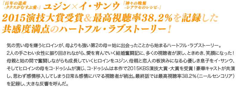 「百年の遺産-ククスがむすぶ愛-」ユジン×「神々の晩餐-シアワセのレシピ-」イ・サンウ！　2015演技大賞受賞＆最高視聴率38.2％を記録した共感度満点のハートフル・ラブストーリー！／気の荒い母を嫌うヒロインが、母よりも強い第2の母＝姑に出会ったことから始まるハートフル・ラブストーリー。2人の手ごわい女性に振り回されながら、愛を育んでいく結婚奮闘記に、多くの視聴者が涙し、ときめき、笑顔になった！母親と姑の間で奮闘しながらも成長していくヒロインをユジン、母親と恋人の板挟みになる心優しき息子をイ・サンウ、そしてヒロインの母をコ・ドゥシムが演じ、コ・ドゥシムは本作で2015KBS演技大賞・大賞を受賞！豪華キャストが共演し、思わず感情移入してしまう日常＆感情にハマる視聴者が続出。最終話では最高視聴率38.2％（ニールセンコリア）を記録し、大きな反響を呼んだ。 