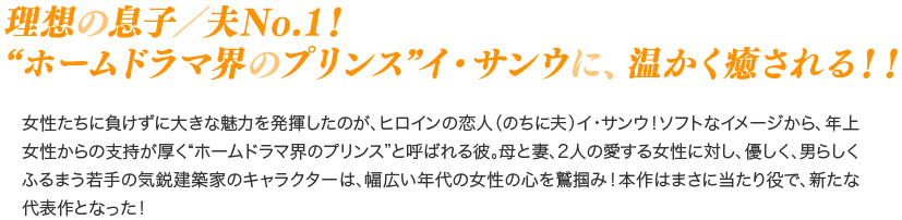 理想の息子／夫No.1！“ホームドラマ界のプリンス”イ・サンウに、温かく癒される！！／女性たちに負けずに大きな魅力を発揮したのが、ヒロインの恋人（のちに夫）イ・サンウ！ソフトなイメージから、年上女性からの支持が厚く“ホームドラマ界のプリンス”と呼ばれる彼。母と妻、2人の愛する女性に対し、優しく、男らしくふるまう若手の気鋭建築家のキャラクターは、幅広い年代の女性の心を鷲掴み！本作はまさに当たり役で、新たな代表作となった！