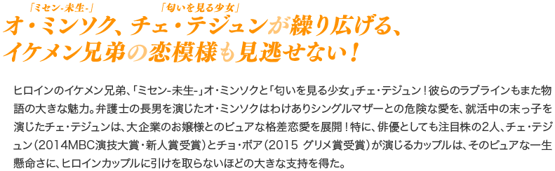 「ミセン-未生-」オ・ミンソク、「匂いを見る少女」チェ・テジュンが繰り広げる、イケメン兄弟の恋模様も見逃せない！／ヒロインのイケメン兄弟、「ミセン-未生-」オ・ミンソクと「匂いを見る少女」チェ・テジュン！彼らのラブラインもまた物語の大きな魅力。弁護士の長男を演じたオ・ミンソクはわけありシングルマザーとの危険な愛を、就活中の末っ子を演じたチェ・テジュンは、大企業のお嬢様とのピュアな格差恋愛を展開！特に、俳優としても注目株の2人、チェ・テジュン（2014MBC演技大賞・新人賞受賞）とチョ・ボア（2015 グリメ賞受賞）が演じるカップルは、そのピュアな一生懸命さに、ヒロインカップルに引けを取らないほどの大きな支持を得た。