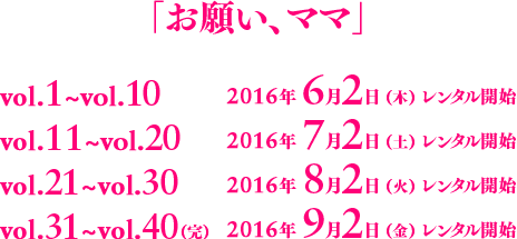 「お願い、ママ」vol.1～vol.10：2016年6月2日（木）レンタル開始／vol.11～vol.20：2016年7月2日（土）レンタル開始／vol.21～vol.30：2016年8月2日（火）レンタル開始／vol.31～vol.40（完）：2016年9月2日（金）レンタル開始