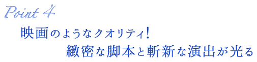 Point4 映画のようなクオリティ！緻密な脚本と斬新な演出が光る