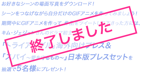 お好きなシーンの場面写真をダウンロード！／シーンをつなげながら自分だけのGIFアニメを作ってみましょう！／期間中にGIFアニメを作って、作品をツイートして下さった方には、キム・ジェジュンさんのドラマ初主演作「トライアングル」海外向けプレス&「スパイ〜愛を守るもの〜」日本版プレスセットを抽選で5名様にプレゼント！