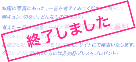 お題の写真にあった、一言を考えてみてください。面白い、胸キュン、切ない、どんなものでもOK！考えた一言は、画像と一緒に#SPYフォト大喜利のハッシュタグつけてツイート！／お題ごとに、グランプリを1名決定し、サイトにて発表いたします。グランプリに選ばれた方には非売品プレスをプレゼント！