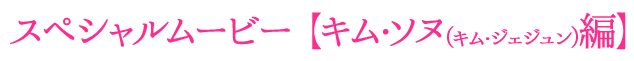 スペシャルムービー【キム・ソヌ（キム・ジェジュン）編】