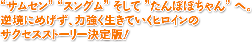 “サムセン” “スングム” そして ”たんぽぽちゃん” へ。
逆境にめげず、力強く生きていくヒロインの
サクセスストーリー決定版！