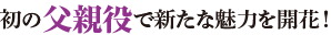 初の父親役で新たな魅力を開花！