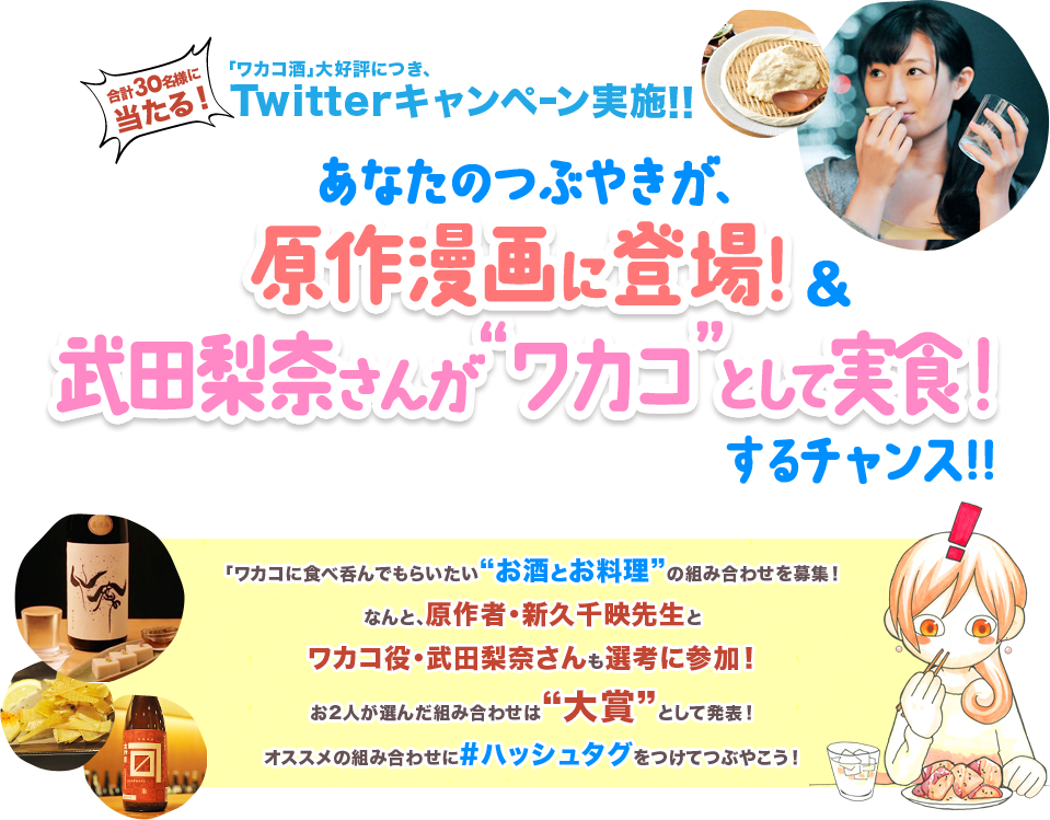 合計30名様に当たる！／「ワカコ酒」大好評につきTwitterキャンペーン実施!!／あなたのつぶやきが原作漫画に登場！＆武田梨奈さんが“ワカコ”として実食！するチャンス!!／ワカコに食べ呑んでもらいたい”お酒とお料理”の組み合わせを募集！なんと、原作者・新久千映先生とワカコ役・武田梨奈さんも選考に参加！＜お2人が選んだ組み合わせは“大賞”として発表！＞／オススメの組み合わせに#ハッシュタグをつけてつぶやこう！