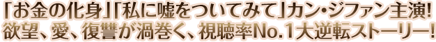 「お金の化身」「私に嘘をついてみて」カン・ジファン主演！
欲望、愛、復讐が渦巻く、視聴率No.1大逆転ストーリー！