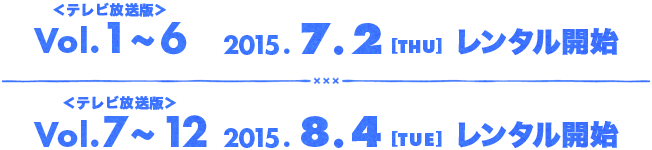 ＜テレビ放送版＞Vol.1~6 2015.7.2[THU] レンタル開始／＜テレビ放送版＞Vol.7~12 2015.8.4[TUE] レンタル開始
