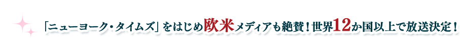 「ニューヨーク・タイムズ」をはじめ欧米メディアも絶賛！世界12か国以上で放送決定！