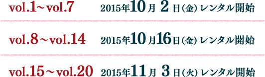 vol.1～vol.7：2015年10月2日（金）レンタル開始 vol.8～vol.14：2015年10月16日（金）レンタル開始 vol.15～vol.20: 2015年11月3日（火）レンタル開始