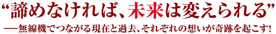 “諦めなければ、未来は変えられる”　無線機でつながる現在と過去、それぞれの想いが奇跡を起こす！