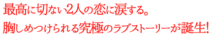 最高に切ない２人の恋に涙する。胸しめつけられる究極のラブストーリーが誕生！